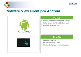 VMwareVMware ViewView ClientClient pro Androidpro Android
Přehled:
Podpora pro Android Honeycomb a novější
Podporuje připojení skrze PCoIP protokol
Minimální verze View 4.6
Přehled:
Benefity:
Uživatelsky přívětivé
Váš desktop cestuje s Vámi!
Mnohem širší podpora mobilních zařízení
Benefity:
 