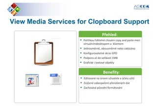 ViewView MediaMedia ServicesServices forfor ClopboardClopboard SupportSupport
Přehled:
Politikou řiditelné chování copy and paste mezi
virtuálnímdesktopem a klientem
Jednosměrně, obousměrně nebo zakázáno
Konfigurovatelné skrze GPO
Podpora až do velikosti 1MB
Grafické i textové objekty
Přehled:
Benefity:
Editované na úrovni uživatele a účelu užití
Zvýšené zabezpečení přenášených dat
Zachovává původní formátování
Benefity:
 