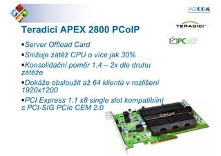TeradiciTeradici APEX 2800APEX 2800 PCoIPPCoIP
Server Offload Card
Snižuje zátěž CPU o více jak 30%Snižuje zátěž CPU o více jak 30%
Konsolidační poměr 1,4 – 2x dle druhu
zátěže
Dokáže obsloužit až 64 klientů v rozlišení
1920x1200
PCI Express 1.1 x8 single slot kompatibilní
s PCI-SIG PCIe CEM 2.0
PCI Express 1.1 x8 single slot kompatibilní
s PCI-SIG PCIe CEM 2.0
 