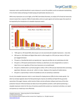 impression metric would be beneficial in some instances to correct this problem, we do not advocate standardizing
it for all online media and basing all media buying and optimization decisions on it.
While many impressions are out of sight, as the PWC chart below illustrates, an analysis of % of total ad revenue by
channel reveals that a majority (~80%) of media dollars online are spent against ad inventory types that would not
be impacted by the introduction of a viewable impression metric:

•

~50% spent vs. CPC based SEM, where buyers are not concerned with viewable impressions – only clicks

•

10% spent vs. Rich Media and Digital Video which is often bought on a CPV (cost per view) or CPE (cost
per engagement) basis

•

7% spent vs. Classified Ads which are typically text + logo ads and often do not reside below the fold

•

5% spent vs. CPA based Lead Generation initiatives so advertisers are only charged when an action is
taken from an ad, regardless of how many impressions are served/viewed

•

5% spent vs. Mobile which is primarily bought on either a CPV or CPD (cost per download when promoting
apps) basis. Moreover, only one ad – which is in view - displays on the majority of mobile devices.

•

3% spent vs. Sponsorships in which all available ad units are owned by an advertiser

As such, the viewable impression metric is most relevant for display banners (20% of online media spend) – for
which we already negotiate above the fold positioning (to improve ad visibility) and high SOV (to guarantee
ownership of the page). However, while Insertion Orders and ad verification software (and many of the other
protective measures referenced above we take) ensure that publishers provide us with optimal positioning, a
viewable impression metric for this class of inventory would further protect our investment and allow us to report
and optimize our media buys more effectively.
Viewable Impressions – Measuring Value for Online Marketers
Confidential & Proprietary
Do not distribute without express written consent from TargetCast, Inc. All rights reserved
www.targetcast.com

 
