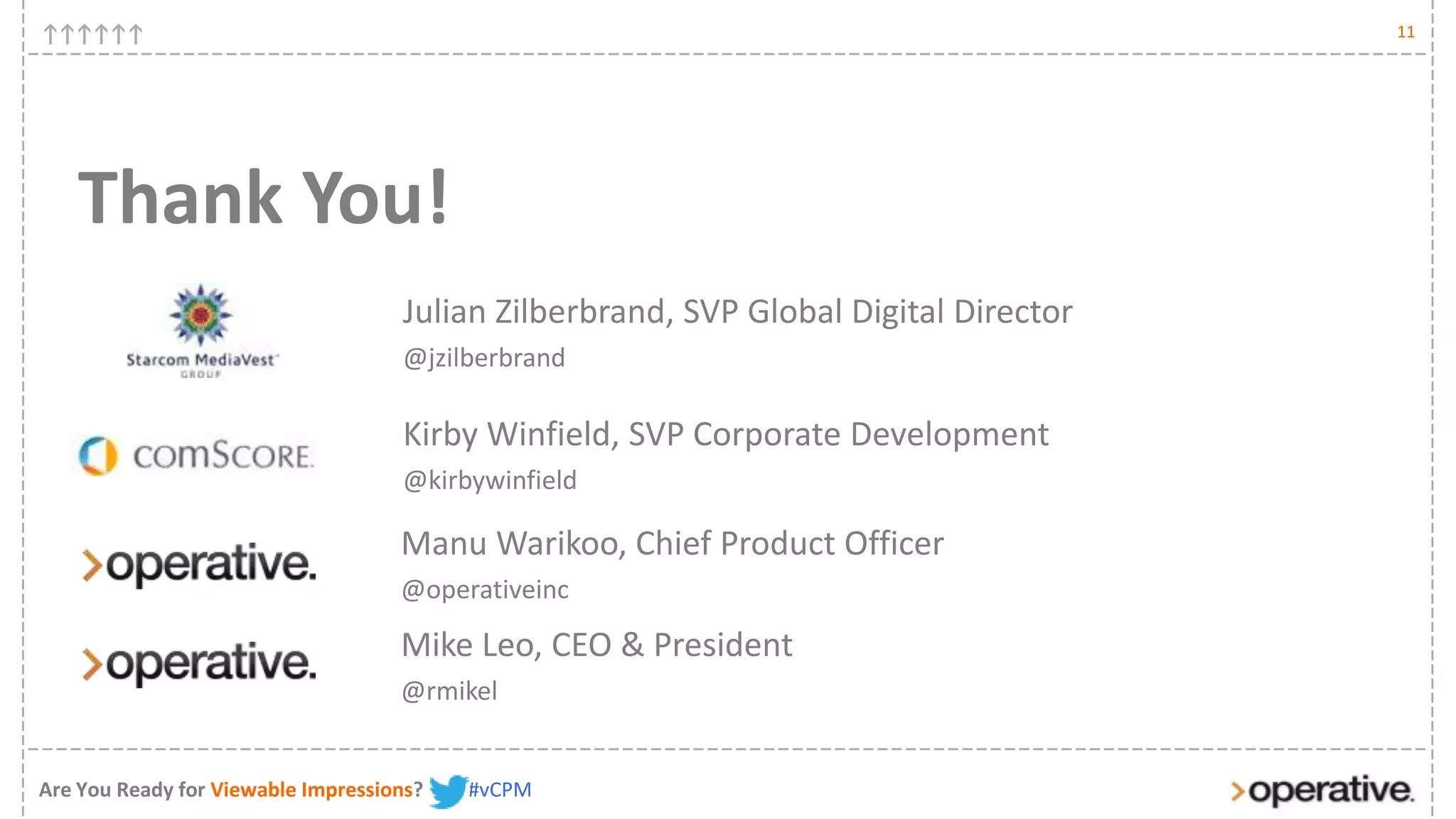 11




   Thank You!
                                    Julian Zilberbrand, SVP Global Digital Director
                                    @jzilberbrand

                                    Kirby Winfield, SVP Corporate Development
                                    @kirbywinfield

                                    Manu Warikoo, Chief Product Officer
                                    @operativeinc

                                    Mike Leo, CEO & President
                                    @rmikel


Are You Ready for Viewable Impressions?   #vCPM
 