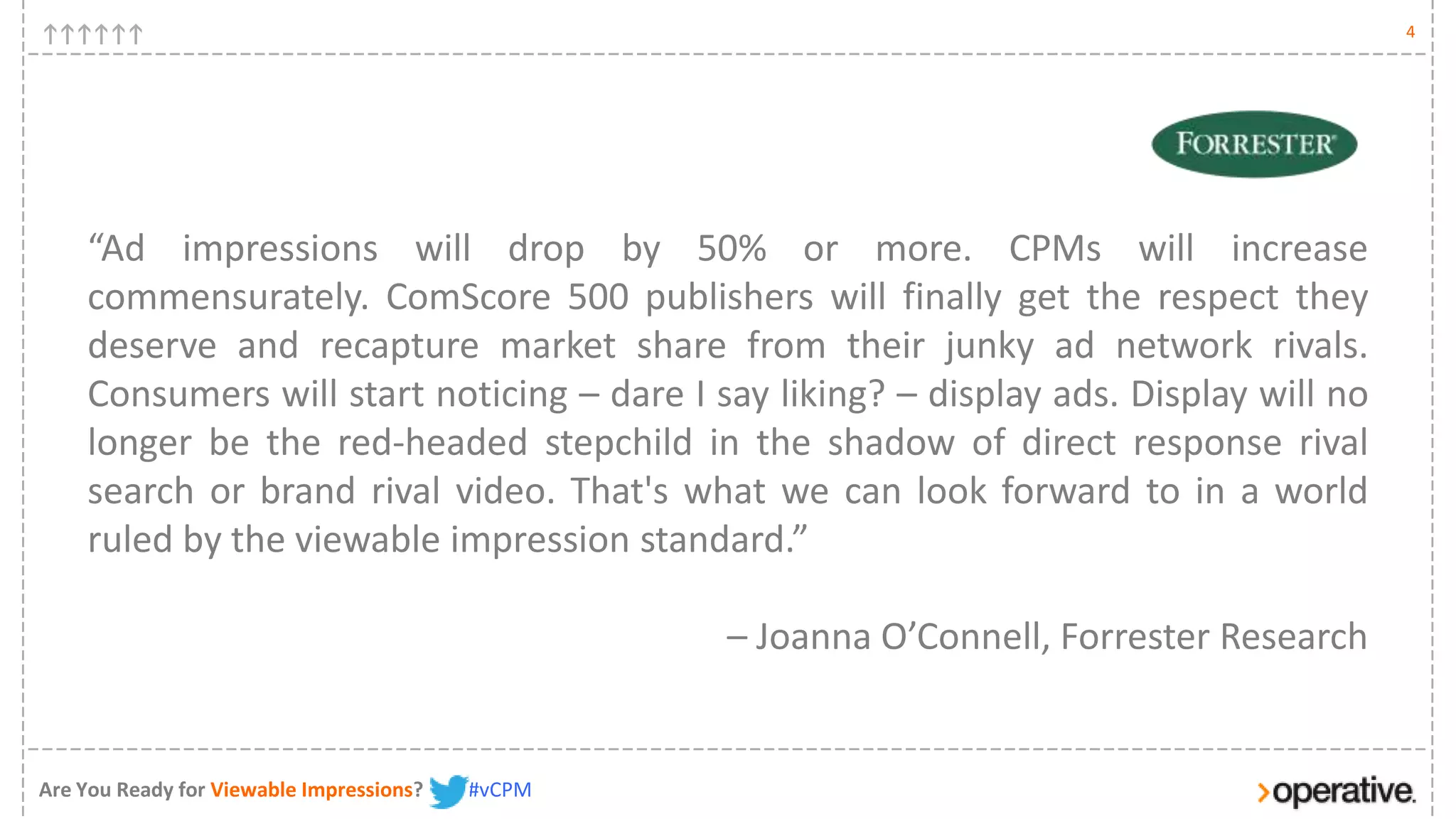 4




    “Ad impressions will drop by 50% or more. CPMs will increase
    commensurately. ComScore 500 publishers will finally get the respect they
    deserve and recapture market share from their junky ad network rivals.
    Consumers will start noticing – dare I say liking? – display ads. Display will no
    longer be the red-headed stepchild in the shadow of direct response rival
    search or brand rival video. That's what we can look forward to in a world
    ruled by the viewable impression standard.”

                                                  – Joanna O’Connell, Forrester Research


Are You Ready for Viewable Impressions?   #vCPM
 