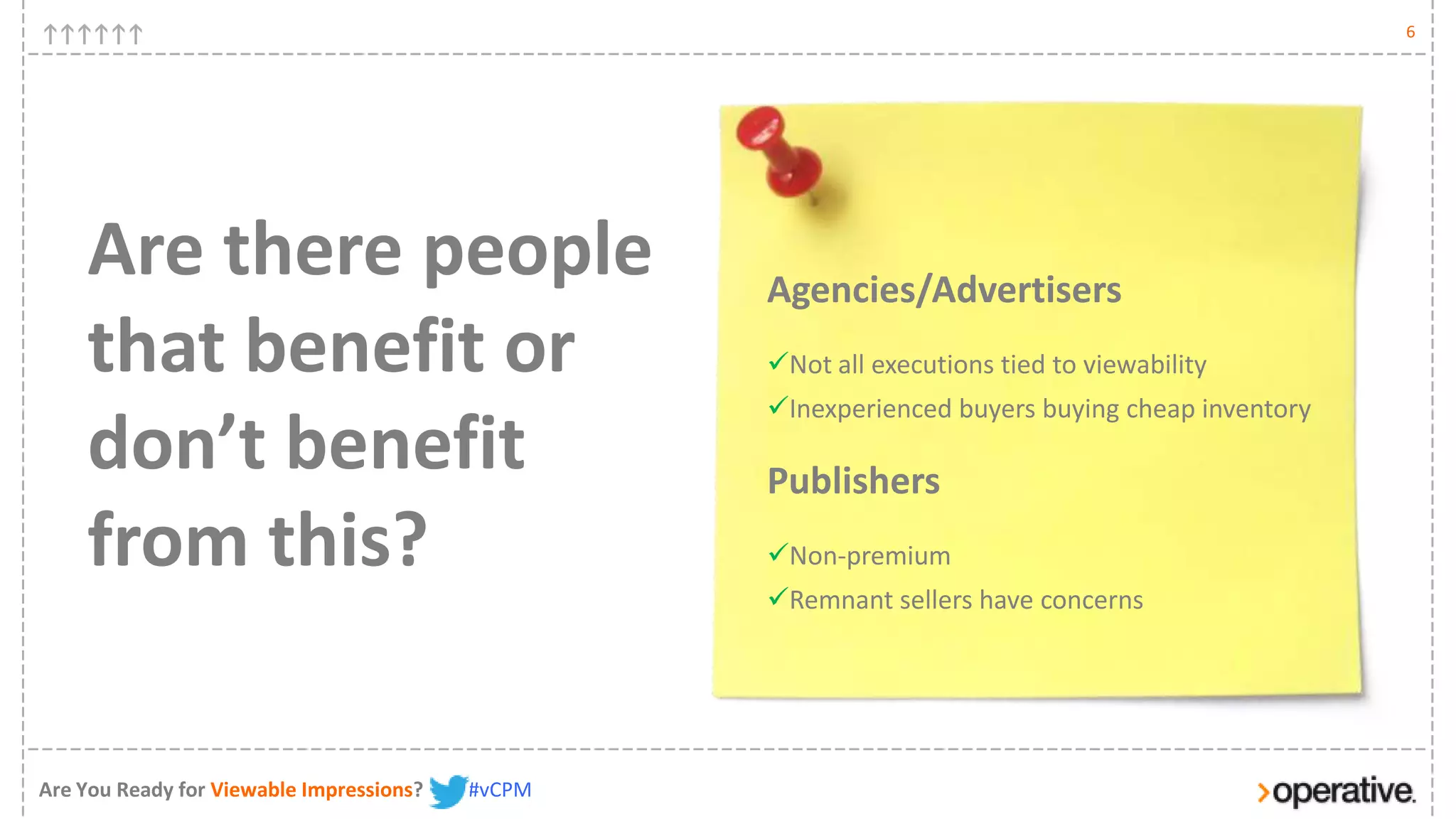 6




    Are there people                              Agencies/Advertisers
    that benefit or                               Not all executions tied to viewability
                                                  Inexperienced buyers buying cheap inventory
    don’t benefit                                 Publishers
    from this?                                    Non-premium
                                                  Remnant sellers have concerns




Are You Ready for Viewable Impressions?   #vCPM
 
