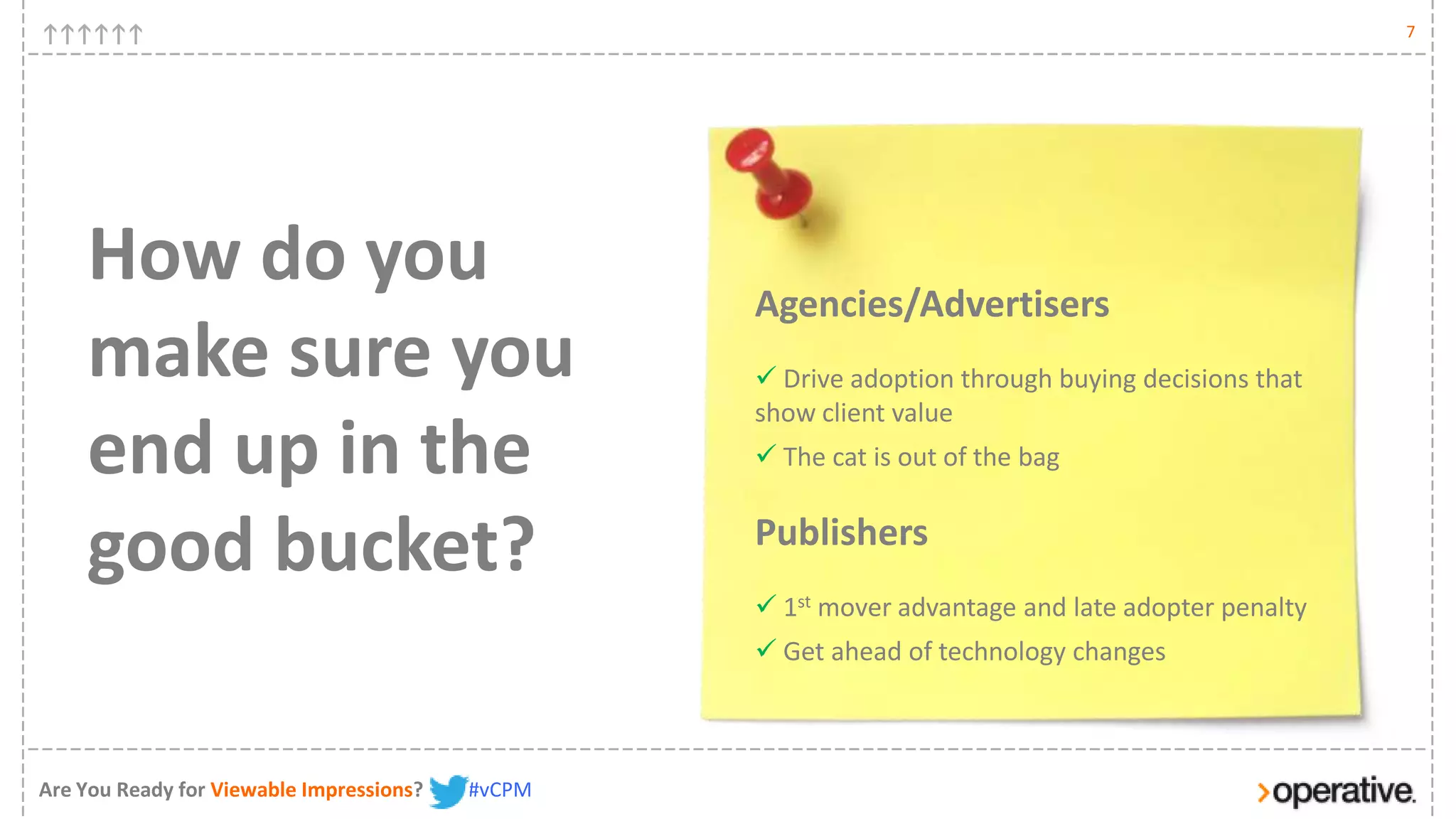 7




    How do you                                    Agencies/Advertisers
    make sure you                                  Drive adoption through buying decisions that
                                                  show client value
    end up in the                                  The cat is out of the bag


    good bucket?                                  Publishers
                                                   1st mover advantage and late adopter penalty
                                                   Get ahead of technology changes



Are You Ready for Viewable Impressions?   #vCPM
 