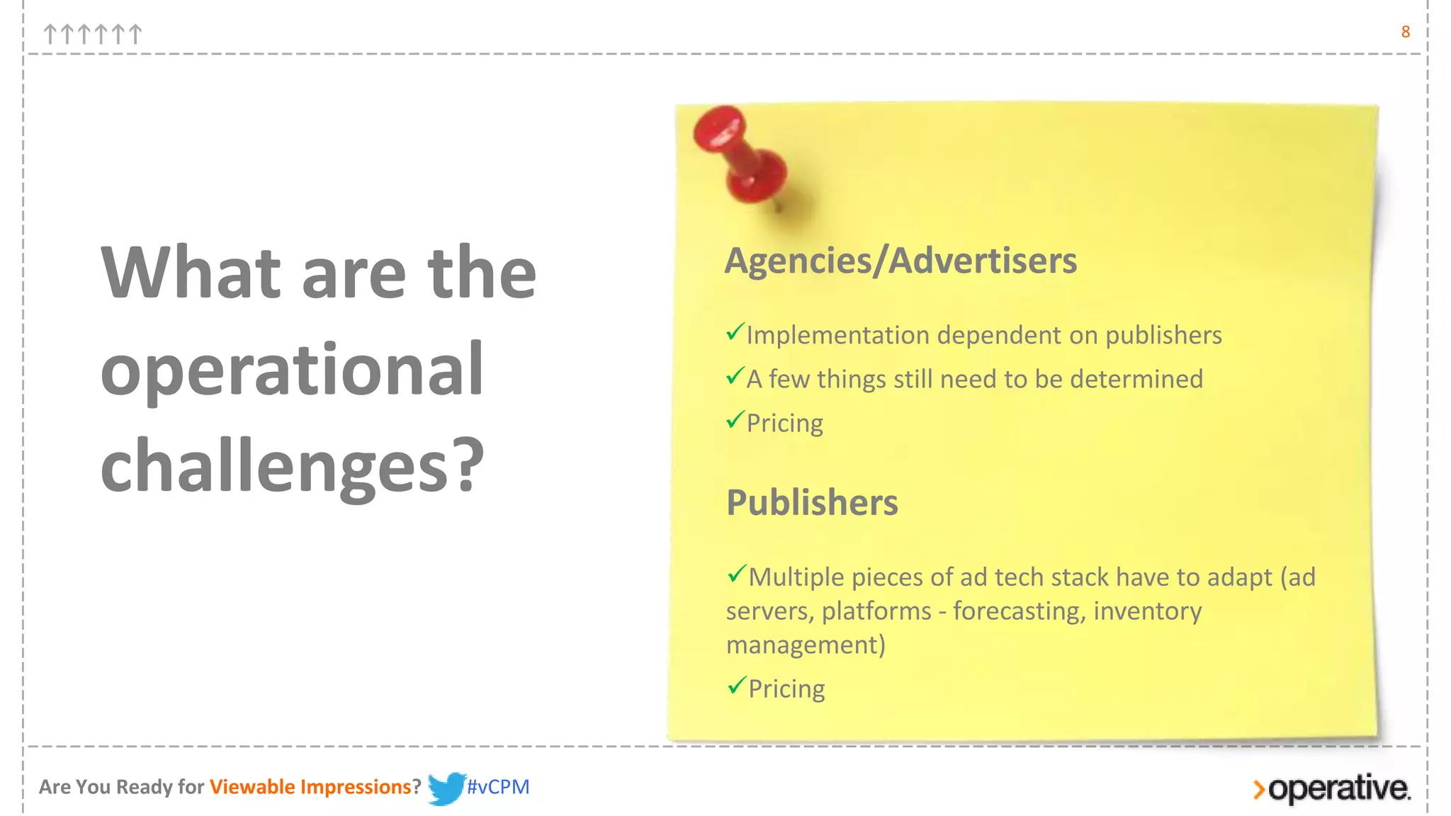 8




      What are the                                Agencies/Advertisers
                                                  Implementation dependent on publishers
      operational                                 A few things still need to be determined
                                                  Pricing

      challenges?                                 Publishers
                                                  Multiple pieces of ad tech stack have to adapt (ad
                                                  servers, platforms - forecasting, inventory
                                                  management)
                                                  Pricing


Are You Ready for Viewable Impressions?   #vCPM
 