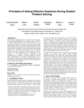 Principles of Asking Effective Questions During Student
Problem Solving
Kristy Elizabeth
Boyer
William
Lahti
Robert
Phillips*
Michael D.
Wallis*
Mladen A.
Vouk
James C.
Lester
Department of Computer Science, North Carolina State University, Raleigh, NC
*Dual affiliation with Applied Research Associates Inc., Raleigh, NC
{keboyer, wjlahti, rphilli, mdwallis, vouk, lester}@ncsu.edu
ABSTRACT
Using effective teaching practices is a high priority for educators.
One important pedagogical skill for computer science instructors
is asking effective questions. This paper presents a set of
instructional principles for effective question asking during
guided problem solving. We illustrate these principles with results
from classifying the questions that untrained human tutors asked
while working with students solving an introductory programming
problem. We contextualize the findings from the question
classification study with principles found within the relevant
literature. The results highlight ways that instructors can ask
questions to 1) facilitate students’ comprehension and
decomposition of a problem, 2) encourage planning a solution
before implementation, 3) promote self-explanations, and 4)
reveal gaps or misconceptions in knowledge. These principles can
help computer science educators ask more effective questions in a
variety of instructional settings.
Categories and Subject Descriptors
K.3.2 [Computer and Information Science Education]:
Computer Science Education
General Terms
Design, Human factors
Keywords
Computer science education research, instructional discourse,
question-asking, tutoring
1. INTRODUCTION
Instructional discourse and dialogue are ubiquitous in computer
science education. Channels for this discourse include formal
lecture classes [11, 17], office hour help sessions, online message
boards [20], email, blogs and Twitter channels. In each of these
situations, instructors have the opportunity to increase the efficacy
of classroom time and homework exercises by facilitating
students’ learning. An instructor’s choices during instructional
discourse and dialogue can profoundly affect the experience of the
students [1]. In particular, carefully formulated questions can
encourage students to self-explain [6], promote comprehension of
requirements and effective planning of solutions [14], and reveal
important gaps in student knowledge [22]. Yet, instructors’
natural tendencies may not be to pose these questions, possibly
because other approaches seem more direct [9, 18].
The objective of the current work is to identify question-asking
principles that promote deep student learning through
instructional dialogue. We examine the natural question-asking
tendencies of untrained instructors and compare these approaches
to principles of effective question asking from the relevant
cognitive science, psychology, and computer science education
literature. The empirical basis for this research is a collection of
dialogues between human tutors and novice computing students
working to implement the solution to a programming exercise. We
have developed a novel question classification scheme and
applied it to the questions that occur in the dialogues. The results
of the question classification study, when contextualized with the
relevant literature, highlight several patterns of “what not to do”
for question asking during guided problem solving. The principles
of effective question asking described here have direct, practical
implications for computer science educators.
2. RELATED WORK
Several lines of research have investigated student questions in
the context of computer science education. For example, pair
programming students ask higher-level questions of the
instructors than solo programming students [15]. Intelligent agents
that monitor collaborative group activity may encourage students
to produce higher quality questions [21]. The instructional setting
also influences the nature and topic of student questions. For
example, students ask different types of questions in online
discussions than they do in class lectures [17].
Studying student questions can yield valuable insights into how
people come to understand computing. In a complementary vein,
investigating the impact of instructor questions can lead to more
effective question-asking practices on the part of educators.
Asking effective questions prompts students to engage in valuable
Permission to make digital or hard copies of all or part of this work for
personal or classroom use is granted without fee provided that copies are
not made or distributed for profit or commercial advantage and that
copies bear this notice and the full citation on the first page. To copy
otherwise, or republish, to post on servers or to redistribute to lists,
requires prior specific permission and/or a fee.
SIGCSE’10, March 10–13, 2010, Milwaukee, Wisconsin, USA.
Copyright 2010 ACM 978-1-60558-885-8/10/03...$10.00.
 