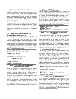 A small percentage, only 11% of the 6,558 tutor dialogue
messages, were questions. This ratio of tutor questions is
consistent with findings that untrained instructors, such as the
novice tutors used in these studies, tend to ask fewer questions
than more highly trained expert instructors [9]. This discrepancy
between expert and novice instructors highlights the importance
of research on question-asking techniques: effective approaches
may not come naturally, yet they hold the potential to improve
teaching effectiveness.
The remainder of this section presents excerpts from the data to
illustrate the tutors’ question asking in context as the student
worked to solve the introductory programming problem. For each
excerpt, we compare the untrained tutors’ question-asking
approaches with principles from the literature and discuss how
applying these principles may have improved the instructional
dialogue.
4.2 Encouraging Comprehension and
Decomposition of the Problem
Experienced computer scientists recognize the importance of
thoroughly understanding a problem before beginning to construct
a solution [14]. In contrast, novices may be more likely to begin
implementing a solution without an adequate understanding of the
requirements [7]. Figure 3 presents an excerpt that illustrates this
phenomenon. The instructional approach illustrated in this excerpt
does not encourage the student to think deeply about the problem
at hand before beginning to work on the solution; in fact, the tutor
encourages the student to move forward with implementation by
asking, “Where would you like to start?”
[Tutor and student greet each other]
Tutor 1: Ok, let me know when you’re ready to start.
Student 1: I think I’m ready.
Tutor 1: Ok.
Tutor 1: Where would you like to start?
[Goal: Plan, Type: Plan]
Student 1: I guess with the extractDigits method.
Tutor 1: Sounds good.
Student 1: I’m already confused.
Figure 3. Not Encouraging Comprehension and
Decomposition of the Problem
Because the student had only just finished reading the problem
description and had likely not yet fully understood it, questioning
the student directly about a plan might have been premature. This
possibility is confirmed by what seems like a guess on the part of
the student, followed by immediate admission of confusion.
The tutor’s goal of establishing a problem-solving plan might
have been instantiated more productively as a different question
type. For example, a feature/concept completion question, (e.g,
“What are the main steps in completing this assignment?”) could
have encouraged the student to reflect on and discuss the
assignment first. In this context, a useful instructional principle is
that asking specific questions about a problem description can
facilitate a student’s thorough comprehension of the problem at
hand.
4.3 Eliciting Self-Explanations
At many junctures in instructional discourse, an instructor can
choose whether to tell a piece of information to the student or
whether to elicit that information by asking a question or a series
of questions. Research has shown that self-explaining, in which a
student express her own understanding, improves learning [6].
Despite the demonstrated effectiveness of active approaches such
as self-explanation, a natural tendency of instructors, especially
those with less pedagogical expertise, is to tell the student
information that is intended to fill gaps or correct misconceptions
in the student’s knowledge. Figure 4 illustrates this tendency in an
excerpt from the introductory programming dialogues.
Student 2: Ok so String z = “” + zipcode?
Tutor 2: Yeah.
Student 2: Then what?
Tutor 2: Ok so now we need somewhere to keep the
individual digits.
Figure 4. Tutor “Tells” Rather than Eliciting Student’s
Explanation
This tutoring session’s history has included the tutor giving
numerous hints to scaffold the student’s problem-solving efforts,
and this excerpt represents a transition point at which the tutor
could have chosen to ask the student to describe the most
reasonable next step (e.g., “Well, given what we’ve accomplished,
what do you think makes sense?”). Instead, the tutor chooses to
tell the student what to do next. This illustration of a natural
instructional tendency reminds us of the following principle:
Rather than telling the student, asking questions that prompt
student self-explanations can improve the student’s learning.
4.4 Asking Targeted Questions
The specificity of questions should be appropriate for the context,
which includes the student’s knowledge level. Novices often
believe they understand when in fact their knowledge is
incomplete or incorrect [22]. Figure 5 illustrates an excerpt in
which a tutor asks the student whether he has any questions, and
the student responds “No.” However, after reading a two-page
problem description whose solution will constitute his first
application of arrays and for loops, it is likely that the student has
significant knowledge gaps about the problem at hand. The
student’s lack of experience may render him unable to articulate
the questions he has, or he may prefer to begin implementing the
solution rather than to discuss his questions.
Tutor 3: Did you have any questions about what the lab
wants you to do?
[Goal: Knowledge, Type: Status]
Student 3: No.
Tutor 3: Ok, what method do you want to start with?
[Goal: Plan, Type: Judgment]
Figure 5. Tutor Asks a Vague Question
In this situation, the tutor could have asked the student to explain
a key component of the problem description, especially a point
that is a known trouble spot for students. For example, an
enablement question about mechanisms that allow certain
behaviors to occur could have been used to illuminate details of
the student’s understanding (e.g., “How do you think loops will be
used to solve this problem?”). Asking a specific content question
can reveal a student’s incomplete or incorrect knowledge so that
the instruction can proceed productively.
 