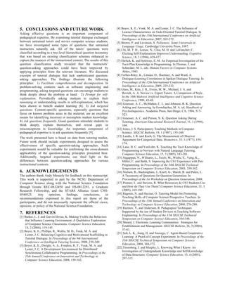 5. CONCLUSIONS AND FUTURE WORK
Asking effective questions is an important component of
pedagogical expertise. By examining tutorial dialogue exchanged
between untrained tutors and novice computer science students,
we have investigated some types of questions that untrained
instructors naturally ask. All of the tutors’ questions were
classified according to a two-level hierarchical question taxonomy
that was based on existing classification schemes enhanced to
capture the nuances of the instructional context. The results of this
question classification study revealed that the instructors’
question-asking approaches could have been improved by
applying principles from the relevant literature. We discussed
excerpts of tutorial dialogue that lack sophisticated question-
asking approaches. The findings illustrate the following
principles: 1) Facilitate comprehension and decomposition. In
problem-solving contexts such as software engineering and
programming, asking targeted questions can encourage students to
think deeply about the problem at hand. 2) Prompt for self-
explanation. Periodically asking students to explain their
reasoning or understanding results in self-explanation, which has
been shown to benefit student learning [6]. 3) Ask targeted
questions. Content-specific questions, especially questions that
focus on known problem areas in the material, are an excellent
means for identifying incorrect or incomplete student knowledge.
4) Ask questions frequently. Good questions stimulate students to
think deeply, explain themselves, and reveal gaps or
misconceptions in knowledge. An important component of
pedagogical expertise is to ask questions frequently [9].
The work presented here is based on data from tutoring studies.
Future work should include experiments designed to assess the
effectiveness of specific question-asking approaches. Such
experiments would be valuable for confirming the cross-domain
applicability of the question-asking principles presented here.
Additionally, targeted experiments can shed light on the
differences between question-asking approaches for various
instructional contexts.
6. ACKNOWLEDGEMENTS
The authors thank Andy Meneely for feedback on this manuscript.
This work is supported in part by the NCSU Department of
Computer Science along with the National Science Foundation
through Grants REC-0632450 and IIS-0812291, a Graduate
Research Fellowship, and the STARS Alliance Grant CNS-
0540523. Any opinions, findings, conclusions, or
recommendations expressed in this report are those of the
participants, and do not necessarily represent the official views,
opinions, or policy of the National Science Foundation.
7. REFERENCES
[1] Barker, L. J. and Garvin-Doxas, K. Making Visible the Behaviors
that Influence Learning Environment: A Qualitative Exploration
of Computer Science Classrooms. Computer Science Education,
14, 2 (2004), 119-145.
[2] Boyer, K. E., Phillips, R., Wallis, M. D., Vouk, M. A. and
Lester, J. C. Balancing Cognitive and Motivational Scaffolding in
Tutorial Dialogue. In Proceedings of the 9th International
Conference on Intelligent Tutoring Systems, 2008, 239-249.
[3] Boyer, K. E., Dwight, A. A., Fondren, R. T., Vouk, M. A. and
Lester, J. C. A Development Environment for Distributed
Synchronous Collaborative Programming. In Proceedings of the
13th Annual Conference on Innovation and Technology in
Computer Science Education, 2008, 158-162.
[4] Boyer, K. E., Vouk, M. A. and Lester, J. C. The Influence of
Learner Characteristics on Task-Oriented Tutorial Dialogue. In
Proceedings of the 13th International Conference on Artificial
Intelligence in Education, 2007, 365-372.
[5] Brown, P. and Levinson, S. Politeness: Some Universals in
Language Usage. Cambridge University Press, 1987.
[6] Chi, M. T. H., Leeuw, N., Chiu, M. H. and LaVancher, C.
Eliciting Self-Explanations Improves Understanding. Cognitive
Science, 18, 3 (1994), 439-477.
[7] Ehrlich, K. and Soloway, E. M. An Empirical Investigation of the
Tacit Plan Knowledge in Programming. In Thomas, J. and
Schneider, M. L. eds. Human Factors in Computer Systems.
Ablex, 1983.
[8] Forbes-Riley, K., Litman, D., Huettner, A. and Ward, A.
Dialogue-Learning Correlations in Spoken Dialogue Tutoring. In
Proceedings of the 12th International Conference on Artificial
Intelligence in Education, 2005, 225-232.
[9] Glass, M., Kim, J. H., Evens, M. W., Michael, J. A. and
Rovick, A. A. Novice vs. Expert Tutors: A Comparison of Style.
In the 10th Midwest Artificial Intelligence and Cognitive Science
Conference, 1999, 43-49.
[10] Graesser, A. C., McMahen, C. L. and Johnson, B. K. Question
Asking and Answering. In Gernsbacher, M. A. ed. Handbook of
Psycholinguistics. Academic Press, San Diego, CA, 1994, 517-
523.
[11] Graesser, A. C. and Person, N. K. Question Asking During
Tutoring. American Educational Research Journal, 31, 1 (1994),
104.
[12] Jones, J. S. Participatory Teaching Methods in Computer
Science. SIGCSE Bulletin, 19, 1 (1987), 155-160.
[13] Landis, J. R. and Koch, G. The Measurement of Observer
Agreement for Categorical Data. Biometrics, 33, 1 (1977), 159-
174.
[14] Lane, H. C. and VanLehn, K. Teaching the Tacit Knowledge of
Programming to Novices with Natural Language Tutoring.
Computer Science Education, 15, 3 (2005), 183-201.
[15] Nagappan, N., Williams, L., Ferzli, M., Wiebe, E., Yang, K.,
Miller, C. and Balik, S. Improving the CS1 Experience with Pair
Programming. In Proceedings of the 34th SIGCSE Technical
Symposium on Computer Science Education, 2003, 359-362.
[16] Nielsen, R., Buckingham, J., Knoll, G., Marsh, B. and Palen, L.
A Taxonomy of Questions for Question Generation. In
Proceedings of the 1st Workshop on Question Generation, 2008.
[17] Postner, L. and Stevens, R. What Resources do CS1 Students Use
and How do They Use Them? Computer Science Education, 15, 3
(2005), 165-182.
[18] Ragonis, N. and Hazzan, O. Tutoring Model for Promoting
Teaching Skills of Computer Science Prospective Teachers. In
Proceedings of the 13th Annual Conference on Innovation and
Technology in Computer Science Education, 2008, 276-280.
[19] Razmov, V. and Anderson, R. Pedagogical Techniques
Supported by the use of Student Devices in Teaching Software
Engineering. In Proceedings of the 37th SIGCSE Technical
Symposium on Computer Science Education, 344-348.
[20] Sheard, J. Electronic Learning Communities: Strategies for
Establishment and Management. SIGCSE Bulletin, 36, 3 (2004),
37-41.
[21] Soh, L. K., Jiang, H. and Ansorge, C. Agent-Based Cooperative
Learning: A Proof-of-Concept Experiment. In Proceedings of the
35th SIGCSE Technical Symposium on Computer Science
Education, 2004, 368-372.
[22] Tenenberg, J. and Murphy, L. Knowing What I Know: An
Investigation of Undergraduate Knowledge and Self-Knowledge
of Data Structures. Computer Science Education, 15, 4 (2005),
297-315.
 