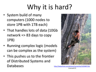 Why it is hard?
• System build of many
computers (1000 nodes to
store 1PB with 1TB each)
• That handles lots of data (10Gb...