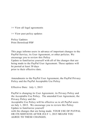 >> View all legal agreements
>> View past policy updates
Policy Updates
Print Download PDF
This page informs users in advance of important changes to the
PayPal Service, its User Agreement, or other policies. We
encourage you to review this Policy
Update to familiarize yourself with all of the changes that are
being made to the PayPal User Agreement. These updates will
be posted at least 30 days
prior to their effective date.
Amendments to the PayPal User Agreement, the PayPal Privacy
Policy and the PayPal Acceptable Use Policy
Effective Date: July 1, 2015
PayPal is changing its User Agreement, its Privacy Policy and
the Acceptable Use Policy. The amended User Agreement, the
Privacy Policy and the
Acceptable Use Policy will be effective as to all PayPal users
on July 1, 2015. We encourage you to review this Policy
Update to familiarize yourself
with the changes that are being made. YOUR USE OF PAYPAL
OR ITS SERVICES AFTER JULY 1, 2015 MEANS YOU
AGREE TO THESE CHANGES.
 