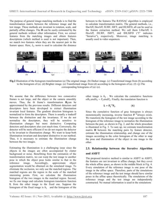 IJRET: International Journal of Research in Engineering and Technology eISSN: 2319-1163 | pISSN: 2321-7308
__________________________________________________________________________________________
Volume: 02 Issue: 11 | Nov-2013, Available @ http://www.ijret.org 187
The purpose of general image-matching methods is to find the
transformation matrix between the reference image and the
test image. These methods are invariant to rotation, scale, and
partially affine changes. The H can be easily estimated by the
general methods without other information. First, we extract
features from the matching images and obtain features
descriptions (which method is used is not important). Then,
we match two features when they are the nearest pair in the
feature space. Here, 𝐿2 norm is used to calculate the distance
between to the features The RANSAC algorithm is employed
to calculate transformation matrix. The general methods, i.e.,
HarAff, HesAff, SURF, SIFT, and HLSIFD, all can be used as
the feature extraction method. We call them I-HarAff, I-
HesAff, ISURF, ISIFT, and IHLSIFD (―I‖ indicates
―Iterative‖), respectively. Moreover, image matching is
usually used in video sequences.
Fig.2 Illustration of the histogram transformation (a) The original image. (b) Darker image. (c) Transformed image from (b) according
to the histogram of (a). (d) Brighter image. (e) Transformed image from (d) according to the histogram of (a). (f)–(j) The
corresponding histograms of (a)–(e).
We assume that the difference between two consecutive
frames is not large, and the object or the camera smoothly
moves. Thus, the th frame’s transformation 𝐇𝐢can be
approximated by the previous results. Different detectors and
descriptors have been developed to extract illumination
invariant local features. The gradient direction histogram is
normalized to form the descriptors. There is usually a tradeoff
between the distinction and the invariance. If we do not
normalize the descriptors, they will be sensitive to
illumination changes but more distinctive. Computing
detectors and descriptors also cost much time. Conversely, the
detector will be more efficient if we do not require the detector
to be invariant to illumination change. We want to keep both
illumination invariant and descriptor distinctive in our method.
Thus, it is necessary to estimate the illumination change
between the two images.
Estimating the illumination is a challenging issue since the
objects in the images are often accompanied by clutter
background or noise. Benefitting from the estimation of the
transformation matrix, we can warp the test image to another
pose in which the object pose looks similar to that in the
reference image. Accordingly, approximate object
segmentation would be obtained on the simulated image. To
eliminate the occlusion, we only use the matched regions. The
matched regions are the region in the scale of the matched
interesting points. First, we calculate the illumination
histogram of the two images in the matched region. Second,
we fix one image and calculate histogram translation function
L from the other image to the fixed one. Suppose the
histogram of the fixed image is ℎ1 and the histogram of the
other image is ℎ2 . We calculate the cumulative functions
ofℎ1 𝑎𝑛𝑑ℎ2 − 𝐹1 𝑎𝑛𝑑𝐹2. Finally, the translation function is
𝐋 = 𝐅𝟐
−𝟏
𝐅𝟏. (𝟔)
Since the cumulative function of gray histogram is always
monotonically increasing, inverse function 𝐅−𝟏
always exists.
We transform the histogram of the test image according to the
histogram of the reference image to normalize the illumination
between the pair, as shown in Fig. 2, and the whole procedure
is illustrated in Fig. 3. To sum up, we estimate transformation
matrix H between the matching pairs by feature detector,
estimate the illumination relationship, and change one of the
images according to the color histogram of the other to map
the pose and illumination of the object in one image to the
other.
2.5. Relationship between the Iterative Algorithm
and ASIFT
The proposed iterative method is similar to ASIFT in ASIFT,
the features are not invariant to affine change, but they cover
the whole affine space, as shown in the middle block in Fig. 4.
Every simulation of the reference image is one pose of the
image in the affine space. Therefore, parts of the simulations
of the reference image and the test image should have similar
poses in the affine space theoretically. The simulations of the
reference image and the test image are independently
constructed. No mutual information is used in the simulations
 