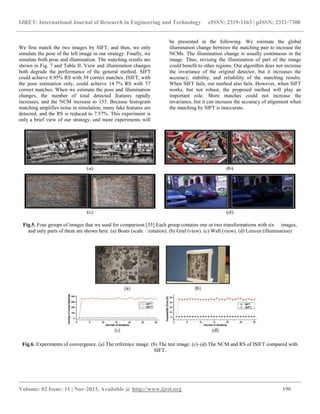 IJRET: International Journal of Research in Engineering and Technology eISSN: 2319-1163 | pISSN: 2321-7308
__________________________________________________________________________________________
Volume: 02 Issue: 11 | Nov-2013, Available @ http://www.ijret.org 190
We first match the two images by SIFT, and then, we only
simulate the pose of the left image in our strategy. Finally, we
simulate both pose and illumination. The matching results are
shown in Fig. 7 and Table II. View and illumination changes
both degrade the performance of the general method. SIFT
could achieve 8.95% RS with 39 correct matches. ISIFT, with
the pose estimation only, could achieve 14.7% RS with 57
correct matches. When we estimate the pose and illumination
changes, the number of total detected features rapidly
increases, and the NCM increase to 153. Because histogram
matching amplifies noise in simulation, many fake features are
detected, and the RS is reduced to 7.57%. This experiment is
only a brief view of our strategy, and more experiments will
be presented in the following. We estimate the global
illumination change between the matching pair to increase the
NCMs. The illumination change is usually continuous in the
image. Thus, revising the illumination of part of the image
could benefit to other regions. Our algorithm does not increase
the invariance of the original detector, but it increases the
accuracy, stability, and reliability of the matching results.
When SIFT fails, our method also fails. However, when SIFT
works, but not robust, the proposed method will play an
important role. More matches could not increase the
invariance, but it can increase the accuracy of alignment when
the matching by SIFT is inaccurate.
Fig.5. Four groups of images that we used for comparison [33] Each group contains one or two transformations with six images,
and only parts of them are shown here. (a) Boats (scale �rotation). (b) Graf (view). (c) Wall (view). (d) Leuven (illumination)
Fig.6. Experiments of convergence. (a) The reference image. (b) The test image. (c)–(d) The NCM and RS of ISIFT compared with
SIFT.
 