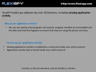 http://www.flexispy.com

FlexiSPY mobile spy software has over 150 features, including viewing application
activity.
Why spy on application activity?
• You can see exactly what programs are started, stopped, installed and uninstalled and
the date and time this happens to ensure that they are using the phone correctly.

How to spy on application activity?
•
•

Viewing application activity is enabled by a command inside your online account
Application activity data is stored inside your online account

Available on iPhone (Jailbroken), Android, BlackBerry, Symbian

 