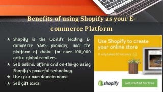 Benefits of using Shopify as your E-
commerce Platform
★ Shopify is the world’s leading E-
commerce SAAS provider, and the
platform of choice for over 100,000
active global retailers.
★ Sell online, offline and on-the-go using
Shopify’s powerful technology.
★ Use your own domain name
★ Sell gift cards