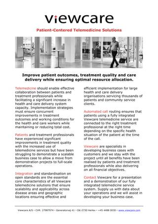 Patient-Centered Telemedicine Solutions

Improve patient outcomes, treatment quality and care
delivery while ensuring optimal resource allocation.
Telemedicine should enable effective
collaboration between patients and
treatment professionals while
facilitating a significant increase in
health and care delivery system
capacity. Implementation strategies
must ensure concurrent
improvements in treatment
outcomes and working conditions for
the health and care workers while
maintaining or reducing total cost.
Patients and treatment professionals
have experienced significant
improvements in treatment quality
with the increased use of
telemedicine services but have been
struggling to demonstrate a scalable
business case to allow a move from
demonstration projects to full-scale
operations.
Integration and standardisation on
open standards are the essential
core characteristics of all Viewcare
telemedicine solutions that ensure
scalability and applicability across
disease areas and geographic
locations ensuring effective and

efficient implementation for large
health and care delivery
organisations servicing thousands of
patients and community service
clients.
Automated call routing ensures that
patients using a fully integrated
Viewcare telemedicine service are
connected to the right treatment
professional at the right time
depending on the specific health
situation of the patient at the time
of the call.
Viewcare are specialists in
developing business cases with
customers and we stay with the
project until all benefits have been
realised by patients and treatment
professionals while also delivering
on all financial objectives.
Contact Viewcare for a presentation
and a demonstration of our fully
integrated telemedicine service
system. Supply us with data about
your operations and we will assist in
developing your business case.

	
  
Viewcare A/S • CVR: 27987974 • Generatorvej 41 • DK-2730 Herlev • +45 4488 0030 • www.viewcare.com

 