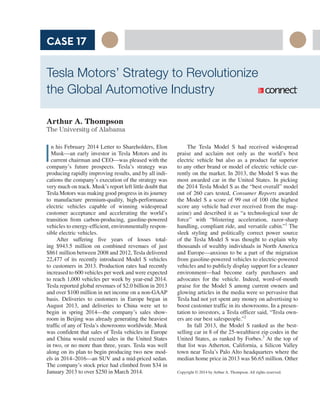 The Tesla Model S had received widespread
praise and acclaim not only as the world’s best
electric vehicle but also as a product far superior
to any other brand or model of electric vehicle cur-
rently on the market. In 2013, the Model S was the
most awarded car in the United States. In picking
the 2014 Tesla Model S as the “best overall” model
out of 260 cars tested, Consumer Reports awarded
the Model S a score of 99 out of 100 (the highest
score any vehicle had ever received from the mag-
azine) and described it as “a technological tour de
force” with “blistering acceleration, razor-sharp
handling, compliant ride, and versatile cabin.”1
The
sleek styling and politically correct power source
of the Tesla Model S was thought to explain why
thousands of wealthy individuals in North America
and Europe—anxious to be a part of the migration
from gasoline-powered vehicles to electric-powered
vehicles and to publicly display support for a cleaner
environment—had become early purchasers and
advocates for the vehicle. Indeed, word-of-mouth
praise for the Model S among current owners and
glowing articles in the media were so pervasive that
Tesla had not yet spent any money on advertising to
boost customer traffic in its showrooms. In a presen-
tation to investors, a Tesla officer said, “Tesla own-
ers are our best salespeople.”2
In fall 2013, the Model S ranked as the best-
selling car in 8 of the 25-wealthiest zip codes in the
United States, as ranked by Forbes.3
At the top of
that list was Atherton, California, a Silicon Valley
town near Tesla’s Palo Alto headquarters where the
median home price in 2013 was $6.65 million. Other
Tesla Motors’ Strategy to Revolutionize
the Global Automotive Industry
Arthur A. Thompson
The University of Alabama
I
n his February 2014 Letter to Shareholders, Elon
Musk—an early investor in Tesla Motors and its
current chairman and CEO—was pleased with the
company’s future prospects. Tesla’s strategy was
producing rapidly improving results, and by all indi-
cations the company’s execution of the strategy was
very much on track. Musk’s report left little doubt that
Tesla Motors was making good progress in its journey
to manufacture premium-quality, high-performance
electric vehicles capable of winning widespread
customer acceptance and accelerating the world’s
transition from carbon-producing, gasoline-powered
vehicles to energy-efficient, environmentally respon-
sible electric vehicles.
After suffering five years of losses total-
ing $943.5 million on combined revenues of just
$861 million between 2008 and 2012, Tesla delivered
22,477 of its recently introduced Model S vehicles
to customers in 2013. Production rates had recently
increased to 600 vehicles per week and were expected
to reach 1,000 vehicles per week by year-end 2014.
Tesla reported global revenues of $2.0 billion in 2013
and over $100 million in net income on a non-GAAP
basis. Deliveries to customers in Europe began in
August 2013, and deliveries to China were set to
begin in spring 2014—the company’s sales show-
room in Beijing was already generating the heaviest
traffic of any of Tesla’s showrooms worldwide. Musk
was confident that sales of Tesla vehicles in Europe
and China would exceed sales in the United States
in two, or no more than three, years. Tesla was well
along on its plan to begin producing two new mod-
els in 2014–2016—an SUV and a mid-priced sedan.
The company’s stock price had climbed from $34 in
January 2013 to over $250 in March 2014.
CASE 17
Copyright © 2014 by Arthur A. Thompson. All rights reserved.
 