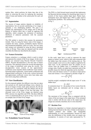 IJRET: International Journal of Research in Engineering and Technology eISSN: 2319-1163 | pISSN: 2321-7308
_______________________________________________________________________________________
Volume: 04 Issue: 11 | Nov-2015, Available @ http://www.ijret.org 279
median filter, which performs far better than that of the
others in removing the noise by replacing the maximum
value of mean and median in the central pixel for each sub
images.
3.3 Segmentation
The success of image analysis depends on reliability of
segmentation, but an accurate partitioning of an image is
generally a very challenging problem. The goal is to
simplify the representation of the images and to find the
Region of Interest (RoI) that is found by applying EM
algorithm, which computes the estimation of maximum
likelihood of unknown parameters with the assumed
parameters.
The EM method is iterative that assumes the parameters
initially. Then, by using the feature value of the images, it
computes the mean, variance, probability density function
and normalized probability values in E-step. The new mean
and variance are calculated by using the above calculated
values in M-step. These steps are repeated until the model
resembles the behaviour described by the samples.
3.4 Feature Extraction
Feature extraction is a technique which is used to extract
and represent the contents of the X-ray images. In this work,
features are extracted using Discrete Wavelet Transform
(DWT). Wavelet decomposition is the first step in feature
extraction. This operation returns the wavelet decomposition
of the image at predefined scale using the wavelet. The
decomposition vector consists of one approximation
coefficient vector and three detail coefficient vector namely,
horizontal detail coefficients, vertical detail coefficients and
diagonal detail coefficients. In this work, vertical, horizontal
and approximate coefficient vectors have been taken upto
four levels using Haar coefficients.
3.5 View Classification
For the proposed method, the different views that are taken
into account are AP, lateral and oblique views, wherein for
the set of images of chest, skull, spine and neck, the AP and
lateral views are considered, while the oblique and AP are
extended towards the images of the foot and palm. The
aforesaid views of the X-ray images are detected using
PNN, decision tree algorithm and SVM. The three different
views so mentioned above are given in Fig. 2 (a) to (c) for
an example class of Chest X-ray images.
2(a) AP view 2(b) PA view 2(c) Lateral view
Fig.2 Views of X-ray images
3.6 Probabilistic Neural Network
The PNN is a feed forward neural network that implements
the Bayesian decision strategy for classifying input vector. It
consists of four layers namely Input layer, Pattern layer,
Summation layer and Output layer. PNN is often used in
classification problems. The architecture of PNN is shown
in Fig. 3.
Fig.3 Architectureof PNN
In this work, input layer is used to represent the input
pattern or feature vector, which is fully inter-connected with
the hidden layer that consists of the training data set. The
actual example vector serves as the weights as applied to the
input layer. In the summation layer the product of two
vectors from the hidden layer is summated to find its
average value. Finally, an output layer represents each of the
possible classes for which the input data can be classified.
In this work, the feature vectors „F‟ are taken as input and its
mean and variance „𝜎‟are computed to calculate weight „w‟
𝑤 = 𝑒
𝑥 − 𝑥11
𝜎
2
And this weight is multiplied with the input vector „F‟ in the
hidden layer.
𝐻 = 𝑊𝑖 𝐹
In summation layer „𝐶𝑗 ‟, the product of two vectors from the
hidden layers are summated and its average value is
computed.
𝑐𝑗 =
𝑒
(ℎ 𝑖−1)
𝛾2𝑁
𝑖=1
𝑁
The maximum of the average value is compared with the
values of the test image in the output layer. If the estimated
value is similar with the test value in the output layer, the
images are correctly classified, else it is mis-classified.
3.7 Decision Tree
Decision tree algorithm is a formal, structured approach to
making decision based on the rules. It helps to decompose a
complex problem into smaller and manageable
understanding. It is also non-parametric, because for each
class the distribution of the variable does not require any
assumptions. It consists of root node represented by 'T',
 