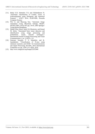 IJRET: International Journal of Research in Engineering and Technology eISSN: 2319-1163 | pISSN: 2321-7308
_______________________________________________________________________________________
Volume: 04 Issue: 11 | Nov-2015, Available @ http://www.ijret.org 282
[11]. Balaji G.N, Subashini T.S, and Chidambaram N,
"Automatic classification of Cardiac Views in
Echocardiogram using Histogram and Statistical
Features" , ICICT 2014, ELSEVIER, Procedia
Computer Science.
[12]. Wei Li and Maosong Sun, "Automatic Image
Annotation Using Maximum Entropy Model",
IJCNLP 2005, LNAI 3651,pp. 34-45, 2005 Springer-
Verlag Berlin Heidelberg.
[13]. Dahab, Dina Aboul, Samy SA Ghoniemy, and Gamal
M. Selim. "Automated brain tumor detection and
identification using image processing and
probabilistic neural network techniques."
International Journal of Image Processing and Visual
Communication 1, no. 2 (2012): 1-8.
[14]. Ganesan, Sumathi, T. S. Subashini, and K.
Jayalakshmi. "Classification of X-rays using
statistical moments and SVM." In Communications
and Signal Processing (ICCSP), 2014 International
Conference on, pp. 1109-1112. IEEE, 2014.
[15]. http://www.imageclef.org/ImageCLEF2008
 