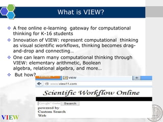 What is VIEW?
 A free online e-learning gateway for computational
thinking for K-16 students
 Innovation of VIEW: represent computational thinking
as visual scientific workflows, thinking becomes dragand-drop and connecting…
 One can learn many computational thinking through
VIEW: elementary arithmetic, Boolean
algebra, relational algebra, and more…
 But how?

 