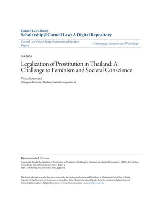 Cornell Law Library
Scholarship@Cornell Law: A Digital Repository
Cornell Law School Berger International Speaker
                                                                                          Conferences, Lectures, and Workshops
Papers


3-9-2004

Legalization of Prostitution in Thailand: A
Challenge to Feminism and Societal Conscience
Virada Somswasdi
Chiangmai University, Thailand, virada@chiangmai.ac.th




Recommended Citation
Somswasdi, Virada, "Legalization of Prostitution in Thailand: A Challenge to Feminism and Societal Conscience" (2004). Cornell Law
School Berger International Speaker Papers. Paper 2.
http://scholarship.law.cornell.edu/biss_papers/2


This Article is brought to you for free and open access by the Conferences, Lectures, and Workshops at Scholarship@Cornell Law: A Digital
Repository. It has been accepted for inclusion in Cornell Law School Berger International Speaker Papers by an authorized administrator of
Scholarship@Cornell Law: A Digital Repository. For more information, please contact jmp8@cornell.edu.
 
