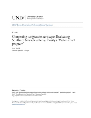 UNLV Theses/Dissertations/Professional Papers/Capstones



4-1-2005

Converting turfgrass to xeriscape: Evaluating
Southern Nevada water authority’s “Water smart
program”
Tom Hudak
University of Nevada, Las Vegas




Repository Citation
Hudak, Tom, "Converting turfgrass to xeriscape: Evaluating Southern Nevada water authority’s “Water smart program”" (2005).
UNLV Theses/Dissertations/Professional Papers/Capstones. Paper 500.
http://digitalscholarship.unlv.edu/thesesdissertations/500


This Capstone is brought to you for free and open access by Digital Scholarship@UNLV. It has been accepted for inclusion in UNLV Theses/
Dissertations/Professional Papers/Capstones by an authorized administrator of Digital Scholarship@UNLV. For more information, please contact
marianne.buehler@unlv.edu.
 