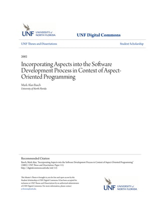 UNF Digital Commons
UNF Theses and Dissertations                                                                              Student Scholarship



2002

Incorporating Aspects into the Software
Development Process in Context of Aspect-
Oriented Programming
Mark Alan Basch
University of North Florida




Recommended Citation
Basch, Mark Alan, "Incorporating Aspects into the Software Development Process in Context of Aspect-Oriented Programming"
(2002). UNF Theses and Dissertations. Paper 112.
http://digitalcommons.unf.edu/etd/112


This Master's Thesis is brought to you for free and open access by the
Student Scholarship at UNF Digital Commons. It has been accepted for
inclusion in UNF Theses and Dissertations by an authorized administrator
of UNF Digital Commons. For more information, please contact
j.t.bowen@unf.edu.
 