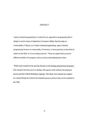 ABSTRACT




Aspect-oriented programming is a relatively new approach to programming that is

design to resolve issues of separation of concerns. Rather than focusing on

commonality 0 f 0 bjects, as in object-oriented programming, aspect -oriented

programming focuses on commonality of concerns, or more precisely as described by

experts in the field, of "cross-cutting concerns." These are aspects that cut across

different modules of a program, such as security and authentication issues.



While much research in the area has focused on developing programming languages,

little attention has been given to dealing with aspects in the software development

process and the Unified Modeling Language. This thesis will examine how aspects

are created during the software development process and how they can be modeled in

the UML.




                                            ix
 