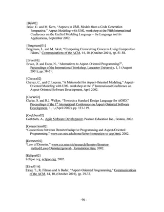 [Beir02]
Beier, G. and M. Kern, "Aspects in UML Models from a Code Generation
   Perspective," Aspect Modeling with UML workshop at the Fifth International
   Conference on the Unified Modeling Language - the Language and its
   Applications, September 2002.

[Bergmans[Ol]
Bergmans, L. and M. Aksit, "Composing Crosscutting Concerns Using Composition
  Filters," Communications ofthe ACM, 44, 10, (October 2001), pp. 51-58.

[BruceOl]
Bruce, D. and Exon, N., "Alternatives to Aspect-Oriented Programming?",
   Proceedings ofthe International Workshop, Lancaster University, 1, 1 (August
   2001), pp. 58-61.

[Chavez02]
Chavez, c., and C. Lucena, "A Metamodel for Aspect-Oriented Modeling," Aspect-
  Oriented Modeling with UML workshop at the 1sl International Conference on
  Aspect-Oriented Software Development, April 2002.

[Clarke02]
Clarke, S. and R.J. Walker, "Towards a Standard Design Language for AOSD,"
   Proceedings of the 1sl International Conference on Aspect-Oriented Software
   Development, 1, 1, (April 2002), pp. 113-119.

[Cockburn02 ]
Cockburn, A., Agile Software Development, Pearson Education Inc., Boston, 2002.

[Connections02 ]
"Connections between Demeter/Adaptive Programming and Aspect-Oriented
  Programming," www.ccs.neu.edulhome/lieber/connection-to-aop.html, 2002.

[Demeter02 ]
"Law of Demeter," www.ccs.neu.edulresearchldemeter/demeter-
   methodiLawofDemeter/general- formulation.html,2002.

[Ec1ipse02]
Eclipse.org, eclipse.org, 2002.

[Elrad01A]
Elrad, T., R. Filman and A Bader, "Aspect-Oriented Programming," Communications
   of the ACM, 44, 10, (October 2001), pp. 29-32.




                                        - 90-
 