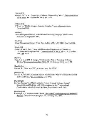 [Murphy01]
Murphy, G.c., et aI, "Does Aspect-Oriented Programming Work?", Communications
  of the ACM, 44,10, (October 2001), pp. 75-77.


[O'Brien01]
O'Brien, L., "The First Aspect-Oriented Compiler," www.sdmagazine.com.
   September 2001

[OMG01]
Object Management Group, "OMG Unified Modeling Language Specification,
  Version lA," September 2001.

[OMG02]
Object Management Group, "Final Report of the UML 1.4.1 RTF," June 26, 2002.

[Ossher01]
Ossher, H. and P. Tarr, "Using Multidimensional Separation of Concerns to
  (Re)Shape Evolving Software," Communications of the ACM, 44, 10, (October
  2001), pp. 42-50.

[Pace01]
Pace,1. A. D. and M. R. Campo, "Analyzing the Role of Aspects in Software
   Design," Communications of the ACM, 44, 10, (October 2001), pp. 67-73.

[Pawlak02A]
Pawlak, R., "What is AOP?", jac.aopsys.com, April 2002.

[Pawlak02B]
Pawlak, R., "CEDRIC Research Report: A Notation for Aspect-Oriented Distributed
   Software Design," jac.aopsys.com April 2002.

[Pawlak02C]
Pawlak, R., et aI, "A UML Notation for Aspect-Oriented Software Design,"
   Aspect-Oriented Modeling with UML workshop at the 1st International
   Conference on Aspect-Oriented Software Development, April 2002.

[Rumbaugh99]
Rumbaugh, 1., I. Jacobson and G. Booch, The Unified Modeling Language Reference
   Manual, Addison Wesley Longman Inc., Reading, MA, 1999.




                                       - 93 -
 