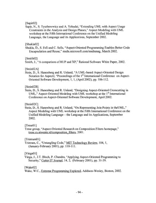 [Sapir02]
Sapir, N., S. Tyszberowicz and A. Yehudai, "Extending UML with Aspect Usage
   Constraints in the Analysis and Design Phases," Aspect Modeling with UML
   workshop at the Fifth International Conference on the Unified Modeling
   Language, the Language and its Applications, September 2002.

[Shukla02]
Shukla, D., S. Fell and e. Sells, "Aspect-Oriented Programming Enables Better Code
   Encapsulation and Reuse," msdn.microsoft.comlmsdnmag, March 2002.

[Smith02]
Smith, 1., "A comparison ofRUP and XP," Rational Software White Paper, 2002.

[Stein02A]
Stein, D., S. Hanenberg and R. Unland, "A UML-based Aspect-Oriented Design
   Notation for AspectJ, "Proceedings of the 1st International Conference on Aspect-
   Oriented Software Development, 1, 1, (April 2002), pp. 106-112.

[Stein02B]
Stein, D., S. Hanenberg and R. Unland, "Designing Aspect-Oriented Crosscutting in
   UML," Aspect-Oriented Modeling with UML workshop at the 1st International
   Conference on Aspect-Oriented Software Development, April 2002.

[Stein02C]
Stein, D., S. Hanenberg and R. Unland, "On Representing Join Points in theUML,"
   Aspect Modeling with UML workshop at the Fifth International Conference on the
   Unified Modeling Language - the Language and its Applications, September
   2002.

[TreseOl]
Trese group, "Aspect-Oriented Research on Composition Filters homepage,"
   trese.cs.utwente.nVcomposition filters, 2001.

[TristramO 1]
Tristram, C., "Untangling Code," MIT Technology Review, 104, 1,
   (January-February 2001), pp. 110-111.

[ViegaOl]
Viega, 1., 1.T. Bloch, P. Chandra, "Applying Aspect-Oriented Programming to
   Security," CutterIT Journal, 14,2, (February 2001), pp. 31-39.

[Wake02]
Wake, W.e., Extreme Programming Explored, Addison-Wesley, Boston, 2002.




                                        - 94-
 