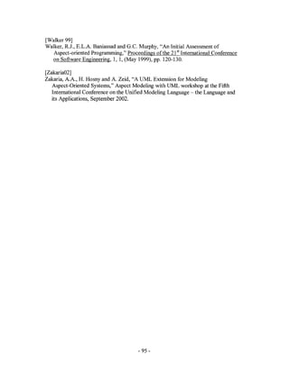 [Walker 99]
Walker, R.J., E.L.A. Baniassad and G.c. Murphy, "An Initial Assessment of
   Aspect-oriented Programming," Proceedings of the 21 sl International Conference
  on Software Engineering, 1, 1, (May 1999), pp. 120-130.

[Zakaria02]
Zakaria, A.A., H. Hosny and A. Zeid, "A UML Extension for Modeling
   Aspect-Oriented Systems," Aspect Modeling with UML workshop at the Fifth
   International Conference on the Unified Modeling Language - the Language and
   its Applications, September 2002.




                                       - 95 -
 