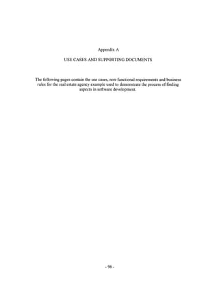 Appendix A

                USE CASES AND SUPPORTING DOCUMENTS



The following pages contain the use cases, non-functional requirements and business
 rules for the real estate agency example used to demonstrate the process offmding
                            aspects in software development.




                                       - 96-
 