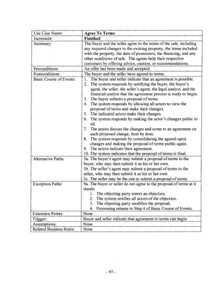 Use Case Name:             Agree To Terms
Increment:                 Finished
Summary:                   The buyer and the seller agree to the terms ofthe sale, including
                          any required changes to the existing property, the items included
                          with the property, the date of possession, the financing, and any
                          other conditions of sale. The agents help their respective
                          customers by offering advice, caution, or recommendations.
Preconditions:            An offer has been made and accepted.
Postconditions:           The buyer and the seller have agreed to terms.
Basic Course of Events:    l. The buyer and seller indicate that an agreement is possible.
                          2. The system responds by notifying the buyer, the buyer's
                               agent, the seller, the seller's agent, the legal analyst, and the
                               fmancial analyst that the agreement process is ready to begin.
                          3. The buyer submits a proposal of terms.
                          4. The system responds by allowing all actors to view the
                              proposal of terms and make their changes.
                          5. The indicated actors make their changes.
                          6. The system responds by making the actor's changes public to
                              alL
                          7. The actors discuss the changes and come to an agreement on
                              each proposed change, item by item.
                          8. The system responds by consolidating the agreed-upon
                              changes and making the proposal of terms public again.
                          9. The actors indicate their agreement.
                          10. The system indicates that the proposal of terms is finaL
Alternative Paths:        3a. The buyer's agent may submit a proposal ofterms to the
                          buyer, who may then submit it as his or her own.
                          3b. The seller's agent may submit a proposal of terms to the
                          seller, who may then submit it as his or her own.
                          3c. The seller ma5 be the one to submit a proposal of terms.
Exception Paths:          9a. The buyer or seller do not agree to the proposal of terms at it
                          stands.
                              l. The objecting party enters an objection.
                              2. The system notifies all actors of the objection.
                              3. The objecting party modifies the proposaL
                              4. Processing returns to Step 4 of Basic Course of Events.
Extension Points:         None
Trigger:                  Buyer and seller indicate that agreement to terms can begin.
Assumptions:              None
Related Business Rules:   None




                                        - 97 -
 