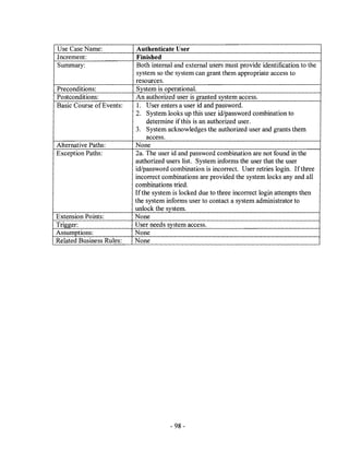Use Case Name:             Authenticate User
Increment:                 Finished
Summary:                   Both internal and external users must provide identification to the
                           system so the system can grant them appropriate access to
                          resources.
Preconditions:             System is operational.
Postconditions:           An authorized user is granted system access.
Basic Course of Events:    l. User enters a user id and password.
                          2. System looks up this user id/password combination to
                               determine if this is an authorized user.
                          3. System acknowledges the authorized user and grants them
                               access.
Alternative Paths:        None
Exception Paths:          2a. The user id and password combination are not found in the
                          authorized users list. System informs the user that the user
                          id/password combination is incorrect. User retries login. If three
                          incorrect combinations are provided the system locks any and all
                          combinations tried.
                          If the system is locked due to three incorrect login attempts then
                          the system informs user to contact a system administrator to
                          unlock the system.
Extension Points:         None
Trigger:                  User needs system access.
Assumptions:              None
Related Business Rules:   None




                                       - 98-
 
