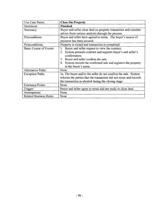Use Case Name:             Close On Property
Increment:                 Finished
Summary:                   Buyer and seller close deal on property transaction and consider
                          advice from various analysts through the process.
Preconditions:            Buyer and seller have agreed to terms. The buyer's source of
                          ~ayment has been secured.
Postconditions:           Property is closed and transaction is completed.
Basic Course of Events:    1. Buyer and seller request to view the contract.
                          2. System presents contract and requests buyer's and seller's
                              confrrmation.
                          3. Buyer and seller confIrm the sale.
                          4. System records the confrrmed sale and registers the property
                              in the buyer's name.
Alternative Paths:        None
Exception Paths:          3a. The buyer and/or the seller do not confrrm the sale. System
                          informs the parties that the transaction did not occur and records
                          the transaction as aborted during the closing stage.
Extension Points:         None
Trigger:                  Buyer and seller agree to terms and are ready to close deal.
Assumptions:              None
Related Business Rules:   None




                                       - 99-
 