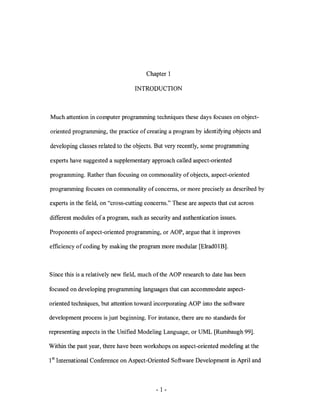 Chapter 1

                                   INTRODUCTION



Much attention in computer programming techniques these days focuses on object-

oriented programming, the practice of creating a program by identifying objects and

developing classes related to the objects. But very recently, some programming

experts have suggested a supplementary approach called aspect-oriented

programming. Rather than focusing on commonality of objects, aspect-oriented

programming focuses on commonality of concerns, or more precisely as described by

experts in the field, on "cross-cutting concerns." These are aspects that cut across

different modules of a program, such as security and authentication issues.

Proponents of aspect-oriented programming, or AOP, argue that it improves

efficiency of coding by making the program more modular [ElradOlB].



Since this is a relatively new field, much of the AOP research to date has been

focused on developing programming languages that can accommodate aspect-

oriented techniques, but attention toward incorporating AOP into the software

development process is just beginning. For instance, there are no standards for

representing aspects in the Unified Modeling Language, or UML [Rumbaugh 99].

Within the past year, there have been workshops on aspect-oriented modeling at the

1sl International Conference on Aspect-Oriented Software Development in April and



                                           - 1-
 