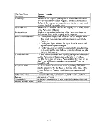 Use Case Name:            Inspect ProJ!erty
Increment:                Finished
Summary:                  The Buyer and Buyer Agent require an Inspector to look at the
                          property before the Close on Property. The Inspector examines
                          defects in the property and suggests ways that the property must
                          be fixed for the Close to take place.
Preconditions:            The Buyer has made an offer for the property and is in the process
                          ofthe Agreement of Terms.
Postconditions:           The Buyer may adjust his/her side of the Agreement based on
                          deficiencies found in the Property by the Inspector.
Basic Course of Events:   11. The Inspector inspects the home and fills out a report in the
                              Real Estate System indicating the problems found with the
                              Property.
                          12. The Buyer's Agent assesses the report from the system and
                              reports the findings to the Buyer.
                          13. The Buyer Agent reworks the Agreement of Terms, factoring
                              in deficiencies that must be fixed before the Closing can take
                              place on the Property.
Alternative Paths:        1a. The Inspector does not find anything wrong with the Property
                          and the Agreement of Terms does not have to be reworked.
                          3a. The Buyer may not have an Agent and therefore may not use
                          Step 2, and will have to rework the Agreement of Terms by
                          himself/herself.
Exception Paths:          2a. If too many deficiencies are found by the Inspector, there
                          may be a legal way for the Buyer to back out of the Sale. If this
                          occurs, the Inspect Property would destroy the Agreement of
                          Terms.
Extension Points:         This is an extension point from the Agree to Terms Use Case.
Trigger:                  Agreement of Terms
Assumptions:              Seller has given approval to have Inspector look at the Property.
Related Business Rules:   None




                                      - 100-
 