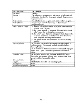 Use Case Name:             List Property
Increment:                 Finished
Summary:                   The seller puts a property up for sale or rent, including a set of
                           information that classifies the property uniquely for prospective
                           buyers or renters.
Preconditions:             The seller has chosen an agent or chosen not to have an agent.
Postconditions:            The property is available for viewing on the system by
                          prospective buyers.
Basic Course of Events:    14. This use case begins when the seller enters the information
                               required to list a property.
                           15. The system responds by saving the listing and notifying the
                               seller's agent that the listing has been entered.
                           16. The seller's agent checks the listing and solicits the seller for
                               additional information or clarifications. Then the seller's
                               agent completes the listing and confirms it.
                          17. The system records the confirmation and lists the property
                               publicly.
Alternative Paths:        1a. The seller may actually be renting property as opposed to
                          selling property. This scenario can be followed in the Rent
                          Property Use Case.
                          3a. If there are no clarifications or additions required, as judged
                          by the seller's agent, the seller's agent simply confirms the
                          listing.
Exception Paths:          1a. The seller who is trying to rent the property may not be
                          licensed to have tenants. Ifhe/she is not authorized, the rental
                          property will not be available to list.
Extension Points:         None
Trigger:                  The Seller has decided to sell or rent a property.
Assumptions:              None
Related Business Rules:   None




                                       - 101 -
 