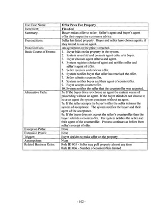 Use Case Name:             Offer Price For Property
Increment:                 Finished
Summary:                   Buyer makes offer to seller. Seller's agent and buyer's agent
                           offer their respective customers advice.
Preconditions:             Seller has listed property. Buyer and seller have chosen agents, if
                          they intend to use an agent.
Postconditions:            An agreement on the price is reached.
Basic Course of Events:    l. Buyer bids on the property in the system.
                          2. System saves bid and presents agent criteria to buyer.
                           3. Buyer chooses agent criteria and agent.
                          4. System registers choice of agent and notifies seller and
                               seller's agent of offer.
                           5. Seller receives and reviews offer.
                          6. System notifies buyer that seller has received the offer.
                          7. Seller submits counteroffer.
                          8. System notifies buyer and their agent of counteroffer.
                          9. Buyer accepts counteroffer.
                           10. System notifies the seller that the counteroffer was accepted.
Alternative Paths:        3a. If the buyer does not choose an agent the system warns of
                          proceeding without an agent. If the buyer still does not choose to
                          have an agent the system continues without an agent.
                          7a. If the seller accepts the buyer's offer the seller informs the
                          system of acceptance. The system notifies the buyer and their
                          agent of the acceptance.
                          9a. If the buyer does not accept the seller's counteroffer then the
                          buyer submits a counteroffer. The system notifies the seller and
                          their agent of the counteroffer. Process continues as before from
                          seller's receipt of offer.
Exception Paths:          None
Extension Points:         None
Trigger:                  Buyer decides to make offer on the property.
Assumptions:              None
Related Business Rules:   Rule ID 005 - Seller may pull property almost any time
                          Rule ID 006 - Number of counteroffers limited




                                      - 102 -
 