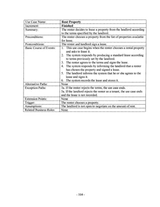 Use Case Name:            Rent Property
Increment:                Finished
Summary:                  The renter decides to lease a property from the landlord according
                          to the terms specified by the landlord.
Preconditions:            The renter chooses a property from the list of properties available
                          for lease.
Postconditions:           The renter and landlord sign a lease.
Basic Course of Events:   l. This use case begins when the renter chooses a rental property
                              and asks to lease it.
                          2. The system responds by producing a standard lease according
                              to terms previously set by the landlord.
                          3. The renter agrees to the terms and signs the lease.
                          4. The system responds by informing the landlord that a renter
                              has chosen the property and signed a lease.
                          5. The landlord informs the system that he or she agrees to the
                              lease and signs it.
                          6. The system records the lease and stores it.
Alternative Paths:        None
Exception Paths:          3a. If the renter rejects the terms, the use case ends.
                          Sa. Ifthe landlord rejects the renter as a tenant, the use case ends
                          and the lease is not recorded.
Extension Points:         None
Trigger:                  The renter chooses a proQerty.
Assumptions:              The landlord is not open to negotiate on the amount of rent.
Related Business Rules:   None




                                      - 104 -
 