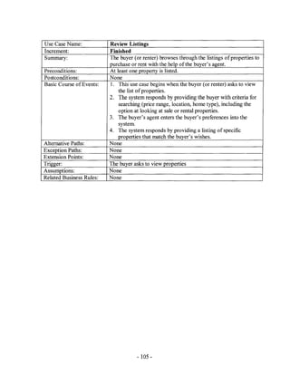 Use Case Name:            Review Listings
Increment:                Finished
Summary:                  The buyer (or renter) browses through the listings ofproperties to
                          purchase or rent with the help of the buyer's agent.
Preconditions:            At least one property is listed.
Postconditions:           None
Basic Course of Events:   1. This use case begins when the buyer (or renter) asks to view
                              the list of properties.
                          2. The system responds by providing the buyer with criteria for
                              searching (price range, location, home type), including the
                              option at looking at sale or rental properties.
                          3. The buyer's agent enters the buyer's preferences into the
                              system.
                          4. The system responds by providing a listing of specific
                             properties that match the buyer's wishes.
Alternative Paths:        None
Exception Paths:          None
Extension Points:         None
Trigger:                  The buyer asks to view properties
Assumptions:              None
Related Business Rules:   None




                                      - 105 -
 
