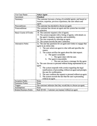 Use Case Name:            Select Agent
Increment:                Finished
Summary:                  The customer browses a listing of available agents, and based on
                          location, expertise, previous experience, the user selects and
                          agent.
Preconditions:            The customer has decided to choose an agent.
Postconditions:           The customer has chosen an agent and the system has recorded
                          the selection.
Basic Course of Events:   18. The customer requests a list of agents.
                          19. The system responds with a listing of agents, with details on
                              the agent's location, expertise, and availability.
                          20. The user responds by selecting an agent.
                          21. The system records the user's selection.
Alternative Paths:        2a. The user has questions for an agent and wishes to engage that
                          agent in an online chat.
                              1. The user selects an agent to chat with and specifies the
                                  reason.
                              2. The system notifies the agent about the chat request.
                                      a. The agent is available
                                               1. The agent chats with the user.
                                      b. The agent is unavailable
                                               i. The user can leave a message for the agent.
                          3a. The user chooses to proceed without being represented by an
                          agent.
                              1. The system responds with a notice regarding the legal
                                  ramifications of proceeding without an agent and prompts
                                  the user for conftrmation.
                              2. The user confirms the request to proceed without an agent.
                              3. The system records the fact that the user is proceeding
                                  without an agent.
Exception Paths:          None
Extension Points:         None
Trigger:                  The customer indicates that they would like to choose an agent.
Assumptions:              None
Related Business Rules:   Rule ID 002 - Customer can transact without an agent




                                      - 106-
 