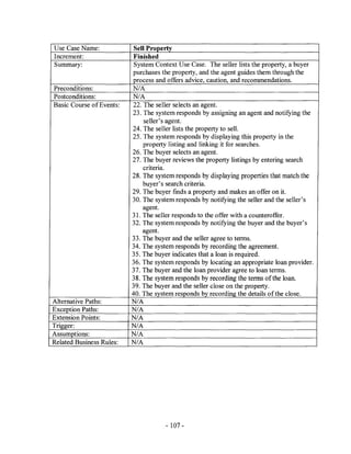 Use Case Name:            Sell Property
Increment:                Finished
Summary:                  System Context Use Case. The seller lists the property, a buyer
                          purchases the property, and the agent guides them through the
                          process and offers advice, caution, and recommendations.
Preconditions:            N/A
Postconditions:           N/A
Basic Course of Events:   22. The seller selects an agent.
                          23. The system responds by assigning an agent and notifying the
                              seller's agent.
                          24. The seller lists the property to sell.
                          25. The system responds by displaying this property in the
                              property listing and linking it for searches.
                          26. The buyer selects an agent.
                          27. The buyer reviews the property listings by entering search
                              criteria.
                          28. The system responds by displaying properties that match the
                              buyer's search criteria.
                          29. The buyer finds a property and makes an offer on it.
                          30. The system responds by notifying the seller and the seller's
                              agent.
                          31. The seller responds to the offer with a counteroffer.
                          32. The system responds by notifying the buyer and the buyer's
                              agent.
                          33. The buyer and the seller agree to terms.
                          34. The system responds by recording the agreement.
                          35. The buyer indicates that a loan is required.
                          36. The system responds by locating an appropriate loan provider.
                          37. The buyer and the loan provider agree to loan terms.
                          38. The system responds by recording the terms of the loan.
                          39. The buyer and the seller close on the property.
                          40. The system responds by recording the details of the close.
Alternative Paths:        N/A
Exception Paths:          N/A
Extension Points:         N/A
Trigger:                  N/A
Assumptions:              N/A
Related Business Rules:   N/A




                                      - 107 -
 