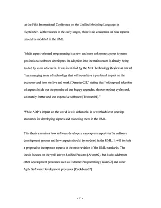 at the Fifth International Conference on the Unified Modeling Language in

September. With research in the early stages, there is no consensus on how aspects

should be modeled in the UML.



While aspect-oriented programming is a new and even unknown concept to many

professional software developers, its adoption into the mainstream is already being

touted by some observers. It was identified by the MIT Technology Review as one of

"ten emerging areas of techno logy that will soon have a profound impact on the

economy and how we live and work [Demeter02]," stating that ''widespread adoption

of aspects holds out the promise of less buggy upgrades, shorter product cycles and,

ultimately, better and less expensive software [TristramOl]."



While AOP's impact on the world is still debatable, it is worthwhile to develop

standards for developing aspects and modeling them in the UML.



This thesis examines how software developers can express aspects in the software

development process and how aspects should be modeled in the UML. It will include

a proposal to incorporate aspects in the next revision ofthe UML standards. The

thesis focuses on the well-known Unified Process [Arlow02], but it also addresses

other development processes such as Extreme Programming [Wake02] and other

Agile Software Development processes [Cockbum02].




                                          -2-
 