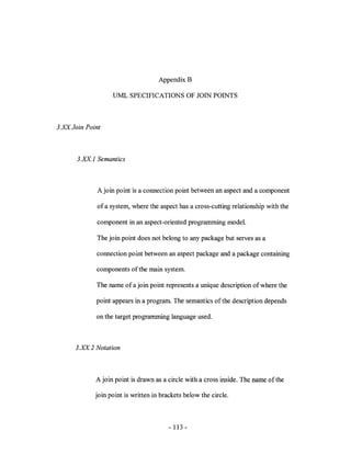 Appendix B

                   UML SPECIFICATIONS OF JOIN POINTS



3.XX Join Point



       3.XX: 1 Semantics



              A join point is a connection point between an aspect and a component

              of a system, where the aspect has a cross-cutting relationship with the

              component in an aspect-oriented programming model.

              The join point does not belong to any package but serves as a

             connection point between an aspect package and a package containing

             components of the main system.

             The name of a join point represents a unique description of where the

             point appears in a program. The semantics of the description depends

             on the target programming language used.



      3.XX: 2 Notation



             A join point is drawn as a circle with a cross inside. The name of the

             join point is written in brackets below the circle.



                                         - 113 -
 