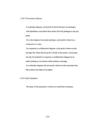 3.ll. 3 Presentation Options



        In a package diagram, a join point is drawn between two packages,

        with dependency association lines drawn from the packages to the join

        point.

        In a class diagram in an aspect package, a join point is drawn as a

       connection to a class.

        In a sequence or collaboration diagram, a join point is drawn on the

       message line where the join point is found in the system. A join point

       can also be modeled in a sequence or collaboration diagram in an

       aspect package as an element which initiates a message.

        In a statechart diagram, the join point is drawn on the association line

       that connects the object to an aspect.



3.ll. 4 Style Guidelines



        The name of the join point is written in a small font in brackets.




                                  - 114 -
 