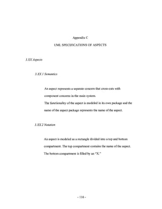 Appendix C

                        UML SPECIFICATIONS OF ASPECTS



3.x:.¥ Aspects



       3.XX 1 Semantics



                 An aspect represents a separate concern that cross-cuts with

                 component concerns in the main system.

                 The functionality of the aspect is modeled in its own package and the

                 name of the aspect package represents the name ofthe aspect.



       3.XX2 Notation



                 An aspect is modeled as a rectangle divided into a top and bottom

                 compartment. The top compartment contains the name of the aspect.

                 The bottom compartment is filled by an   "x."




                                           - 116-
 