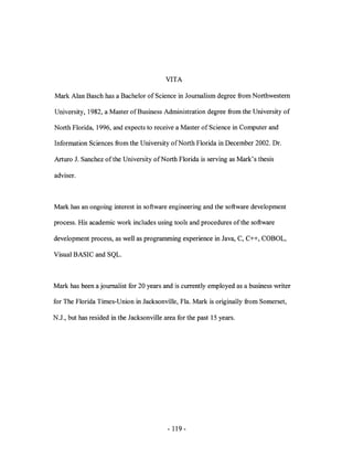 VITA

Mark Alan Basch has a Bachelor of Science in Journalism degree from Northwestern

University, 1982, a Master of Business Administration degree from the University of

North Florida, 1996, and expects to receive a Master of Science in Computer and

Information Sciences from the University of North Florida in December 2002. Dr.

Arturo 1. Sanchez ofthe University of North Florida is serving as Mark's thesis

adviser.



Mark has an ongoing interest in software engineering and the software development

process. His academic work includes using tools and procedures of the software

development process, as well as programming experience in Java, C, C++, COBOL,

Visual BASIC and SQL.



Mark has been a journalist for 20 years and is currently employed as a business writer

for The Florida Times-Union in Jacksonville, Fla. Mark is originally from Somerset,

N.J., but has resided in the Jacksonville area for the past 15 years.




                                           - 119-
 