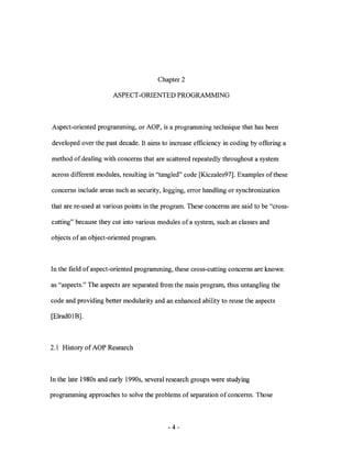 Chapter 2

                      ASPECT-ORIENTED PROGRAMMING



Aspect-oriented programming, or AOP, is a programming technique that has been

developed over the past decade. It aims to increase efficiency in coding by offering a

method of dealing with concerns that are scattered repeatedly throughout a system

across different modules, resulting in "tangled" code [Kiczales97]. Examples of these

concerns include areas such as security, logging, error handling or synchronization

that are re-used at various points in the program. These concerns are said to be "cross-

cutting" because they cut into various modules of a system, such as classes and

objects of an object-oriented program.



In the field of aspect-oriented programming, these cross-cutting concerns are known

as "aspects." The aspects are separated from the main program, thus untangling the

code and providing better modularity and an enhanced ability to reuse the aspects

[ElradOlB].



2.1 History of AOP Research



In the late 1980s and early 1990s, several research groups were studying

programming approaches to solve the problems of separation of concerns. Those



                                            -4-
 