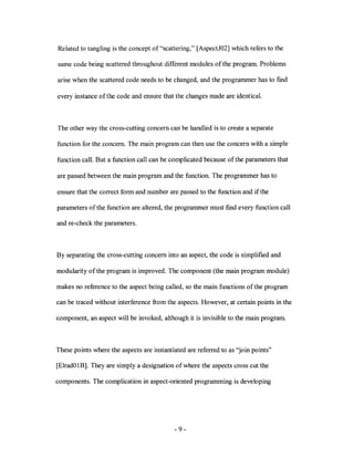 Related to tangling is the concept of "scattering," [AspectJ02] which refers to the

same code being scattered throughout different modules ofthe program. Problems

arise when the scattered code needs to be changed, and the programmer has to fmd

every instance of the code and ensure that the changes made are identical.



The other way the cross-cutting concern can be handled is to create a separate

function for the concern. The main program can then use the concern with a simple

function call. But a function call can be complicated because of the parameters that

are passed between the main program and the function. The programmer has to

ensure that the correct form and number are passed to the function and if the

parameters of the function are altered, the programmer must find every function call

and re-check the parameters.



By separating the cross-cutting concern into an aspect, the code is simplified and

modularity of the program is improved. The component (the main program module)

makes no reference to the aspect being called, so the main functions of the program

can be traced without interference from the aspects. However, at certain points in the

component, an aspect will be invoked, although it is invisible to the main program.



These points where the aspects are instantiated are referred to as "join points"

[ElradOlB]. They are simply a designation of where the aspects cross cut the

components. The complication in aspect-oriented programming is developing




                                            - 9-
 